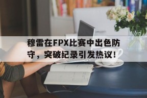 开云-穆雷在FPX比赛中出色防守，突破纪录引发热议！的简单介绍